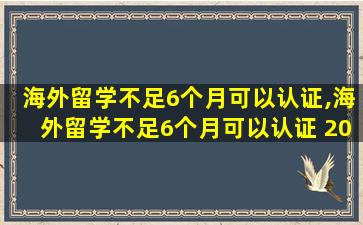 海外留学不足6个月可以认证,海外留学不足6个月可以认证 2022